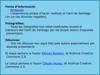 Fonts d’informació:- Arteguias.   - L’experiència pròpia d’haver realitzat el Camí de Santiago (en un cas diverses vegades).Fotografies:   - Totes les fotografies han estat realitzades durant el transcurs del Camí de Santiago per els propis autors d’aquesta presentació.Dibuixos:   - Tots els dibuixos han sigut fets pels autors especialment per aquesta presentació.El mapa pertany a l’autor Alfonso Romero, té llicència CreativeCommons 2.0.La cançó pertany a l’autor Claude Veziau, té llicència CreativeCommons 2.0. 