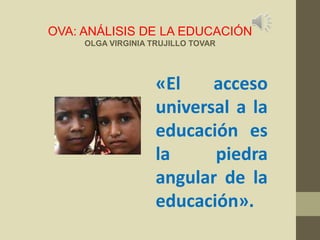 OVA: ANÁLISIS DE LA EDUCACIÓN
OLGA VIRGINIA TRUJILLO TOVAR

«El
acceso
universal a la
educación es
la
piedra
angular de la
educación».

 