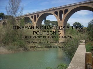ITINERARIS DIDÀCTICS A l´IES
        POLITÈCNIC
   (UTILITZACIÓ DE GOOGLE MAPS)
      M. Falcó,J. Gomis, E. Moliner, R. Mollà,

       IES Politècnic, Castelló de la Plana.
 