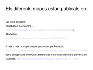 Els diferents mapes estan publicats en:

Les wikis següents:
Torrebadum (Serra d'Irta),
http://torrebadum.wikispaces.com/Parades+de+l%C2%B4itinerari
Riu Millars,
http://riumillars.wikispaces.com/mapa+de+l%C2%B4itinerari


A més a més el mapa Itinerari geobotànic pel Politècnic
http://maps.google.es/maps/ms?client=firefox-a&hl=es&ie=UTF8&msa=0&msid=116
conté enllaços a la wiki Puntos urbanos de interés científico en la provincia de
Castellón, http://puic.wikispaces.com/Castell%C3%B3n+de+la+Plana
 