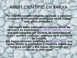 ÀMBIT CIENTÍFIC EN XARXA
Per intentar complir l'objectiu de donar a conèixer i
 compartir la informació continguda en els mapes
              amb altres professors :

  Els mapes estan publicats en la xarxa social de
 formació de professorat Àmbit Científic en xarxa
 que està integrada per docents de matemàtiques,
física i química i biologia i geologia de la província
                      de Castelló.
Els mapes romanen publicats en Google maps que
també ofereix la possibilitat d'afegir els mapes que
   vullgues utilitzar a Mis mapas de manera que
                l'accés és més ràpid.
 