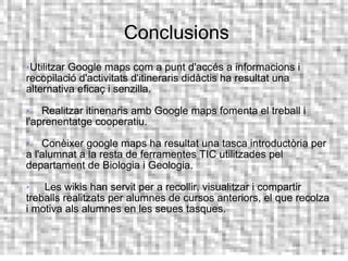 Conclusions
Utilitzar Google maps com a punt d'accés a informacions i
recopilació d'activitats d'itineraris didàctis ha resultat una
alternativa eficaç i senzilla.
   Realitzar itinenaris amb Google maps fomenta el treball i
l'aprenentatge cooperatiu.
   Conèixer google maps ha resultat una tasca introductòria per
a l'alumnat a la resta de ferramentes TIC utilitzades pel
departament de Biologia i Geologia.
   Les wikis han servit per a recollir, visualitzar i compartir
treballs realitzats per alumnes de cursos anteriors, el que recolza
i motiva als alumnes en les seues tasques.
 