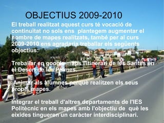 OBJECTIUS 2009-2010
    El treball realitzat aquest curs té vocació de
    continuïtat no sols ens plantegem augmentar el
    nombre de mapes realitzats, també per al curs
    2009-2010 ens agradaria treballar els següents
    objectius:

    Treballar en google maps l'itinerari de les Santes en
    el Desert de les Palmes.

    Animar als alumnes perquè realitzen els seus
    propis mapes.

    Integrar el treball d'altres departaments de l'IES
    Politècnic en els mapes amb l'objectiu de què les
    eixides tingueren un caràcter interdisciplinari.
 