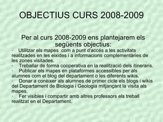 OBJECTIUS CURS 2008-2009

    Per al curs 2008-2009 ens plantejarem els
                següents objectius:

   Utilitzar els mapes com a punt d'accés a les activitats
realitzades en les eixides i a informacions complementàries de
les zones visitades.
   Treballar de forma cooperativa en la realització dels itineraris.
   Publicar els mapes en plataformes accessibles per als
alumnes com el blog del departament o les diferents wikis.
   Donar a conèixer als alumnes de primer cicle els blogs i wikis
del Departament de Biologia i Geologia mitjançant la visita als
mapes.
   Fer visibles i compartir amb altres professors els treball
realitzat en el Departament.
 
