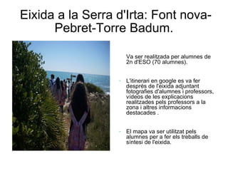 Eixida a la Serra d'Irta: Font nova-
      Pebret-Torre Badum.

                      Va ser realitzada per alumnes de
                      2n d'ESO (70 alumnes).


                     L'itinerari en google es va fer
                      després de l'eixida adjuntant
                      fotografies d'alumnes i professors,
                      vídeos de les explicacions
                      realitzades pels professors a la
                      zona i altres informacions
                      destacades .


                     El mapa va ser utilitzat pels
                      alumnes per a fer els treballs de
                      síntesi de l'eixida.
 