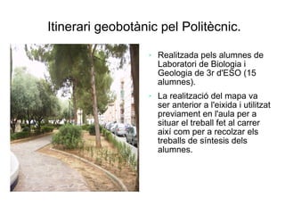 Itinerari geobotànic pel Politècnic.
                     Realitzada pels alumnes de
                      Laboratori de Biologia i
                      Geologia de 3r d'ESO (15
                      alumnes).
                     La realització del mapa va
                      ser anterior a l'eixida i utilitzat
                      previament en l'aula per a
                      situar el treball fet al carrer
                      així com per a recolzar els
                      treballs de síntesis dels
                      alumnes.
 