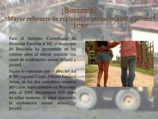 Para el Instituto Colombiano de
Bienestar Familiar ICBF, el municipio
de Bosconia ha presentado en los
últimos años el mayor impacto con
casos de explotación sexual infantil y
juvenil.
Según lo reportado por el director del
ICBF regional Cesar, Alberto Esmeral
Ariza, en los dos corredores mineros
del Cesar, especialmente en Bosconia,
para el 2008 encontraron 420 casos
de niñas menores de edad ejerciendo
la explotación sexual infantil y
juvenil.

 