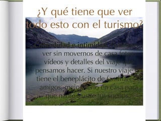 ¿Y qué tiene que ver todo esto con el turismo? Comodidad e intimidad . Podemos ver sin movernos de casa fotos, vídeos y detalles del viaje que pensamos hacer. Si nuestro viaje no tiene el beneplácito de familiares o amigos, mejor verlo en casa para que nadie frustre tus sueños.  