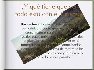 ¿Y qué tiene que ver todo esto con el turismo? Boca a boca.  Por la falta de tiempo, por comodidad o por lo que sea, la forma de comunicarnos con nuestro grupo de iguales está cambiando. Las redes sociales o plataformas similares coparán en el futuro buena parte de esta comunicación. Transformaremos la forma de mostrar a los demás dónde hemos estado y lo bien o lo mal que lo hemos pasado.  