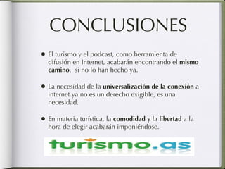 CONCLUSIONES El turismo y el podcast, como herramienta de difusión en Internet, acabarán encontrando el  mismo camino ,  si no lo han hecho ya. La necesidad de la  universalización de la conexión  a internet ya no es un derecho exigible, es una necesidad. En materia turística, la  comodidad y  la  libertad  a la hora de elegir acabarán imponiéndose. 