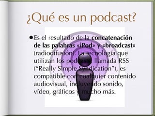 ¿Qué es un podcast? Es el resultado de la  concatenación de las palabras «iPod» y «broadcast»  (radiodifusión). La tecnología que utilizan los podcasts, llamada RSS (“Really Simple Syndication”), es compatible con cualquier contenido audiovisual, incluyendo sonido, vídeo, gráficos y mucho más.  