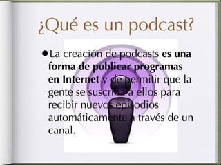 ¿Qué es un podcast? La creación de podcasts  es una forma de publicar programas en Internet  y de permitir que la gente se suscriba a ellos para recibir nuevos episodios automáticamente a través de un canal.  