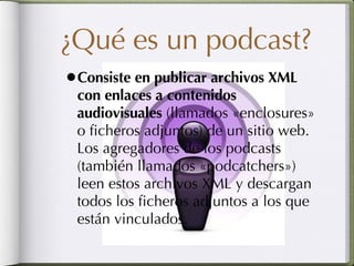 ¿Qué es un podcast? Consiste en publicar archivos XML con enlaces a contenidos audiovisuales  (llamados «enclosures» o ficheros adjuntos) de un sitio web. Los agregadores de los podcasts (también llamados «podcatchers») leen estos archivos XML y descargan todos los ficheros adjuntos a los que están vinculados. 