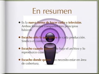 En resumen Es la  nueva forma de hacer radio y televisión . Ambos formatos comparten tres principios básicos: Escucho sólo lo que quiero   de cada producción. Sindico el contenido.  Escucho cuando quiero .  Me bajo el archivo y lo reproduzco cuando quiero. Escucho donde quiero . No necesito estar en área de cobertura. 