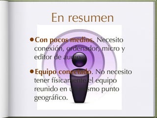 En resumen Con pocos medios.  Necesito conexión, ordenador, micro y editor de audio. Equipo conectado . No necesito tener físicamente el equipo reunido en un mismo punto geográfico. 