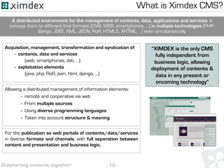 - 10 -Outsmarting contents, together!
What is Ximdex CMS?
Acquisition, management, transformation and syndication of:
– contents, data and services
(web, smartphones, dvb, ...)
– exploitation elements
(java, php, RoR, json, html, django, ...)
Allowing a distributed management of information elements:
– remote and cooperative via web
– From multiple sources
– Using diverse programming languages
– Taken into account structure & meaning
For the publication as web portals of contents/data/services
in diverse formats and channels, with full separation between
content and presentation and business logic.
A distributed environment for the management of contents, data, applications and services. It
conveys them to different final formats (DVB, WEB, smartphones, ...) in multiple technologies (PHP,
django, J2EE, XML, JSON, RoR, HTML5, XHTML, …) even simultaneously.
“XIMDEX is the only CMS
fully independent from
business logic, allowing
deployment of contents &
data in any present or
oncoming technology”
 