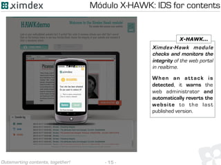 - 15 -Outsmarting contents, together!
Ximdex-Hawk module
checks and monitors the
integrity of the web portal
in realtime.
When an attack is
detected, it warns the
web administrator and
automatically reverts the
website to the last
published version.
X-HAWK…
Módulo X-HAWK: IDS for contents
 