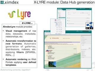 - 18 -Outsmarting contents, together!
X-LYRE module: Data Hub generation
Ximdex-Lyre module provides:
•  Visual management of raw
data, datasets, metadata,
relationships, etc.
•  Automatic transformation to
new formats. Automatic
generation of galleries,
distributions, indexes, etc.
applying filters (SPARQL,
RDFa, …)
•  Automatic rendering as Web
Portals applying user defined
templates.
X-LYRE…
 