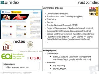 - 19 -Outsmarting contents, together!
Integrators:
– Sopra group, satec, etc.
Commercial projects:
§  University of Seville (US)
§  Spanish Institute of Oceanography (IEO)
§  Telefónica
§  Red.es
§  Spanish National Research (CSIC)
§  Regional Government of Andalusia (search engine)
§  Business School: Escuela Organización Industrial
§  Spain’s Central Government (Ministerio Presidencia)
§  Royal household of Spain (100% uptime +4 years)
Reina Sofía Foundation (fundacionreinasofia.es)
§  …
R&D projects:
– Coordinator:
•  CB-DOC (Secure Document Management
combining Cryptography with Biometrics)
– Partners:
•  IKS (EU FP7)
•  CONSUMEDIA
Trust Ximdex
 