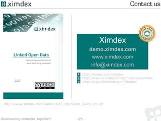 - 21 -Outsmarting contents, together!
Ximdex
demo.ximdex.com
www.ximdex.com
info@ximdex.com
http://twitter.com/ximdex
http://www.facebook.com/Ximdex
http://www.linkedin.com/companies/ximdex
Contact us
http://www.ximdex.com/Guides/OXE_OpenData_Guide_ES.pdf
 