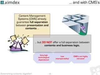 - 4 -Outsmarting contents, together!
Content Management
Systems (CMS) already
guarantee full separation
between presentation and
contents ...
CMS’s are highly
intrusive!
Low
interoperability!
Very high
technological
dependance!
… but DO NOT offer a full separation between
contents and business logic.
… and with CMS’s
 