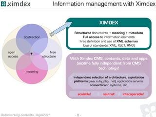 - 8 -Outsmarting contents, together!
XIMDEX
Structured documents + meaning + metadata
Full access to information elements
Free definition and use of XML schemas
Use of standards (XML, XSLT, RNG)
abstraction
meaning
free
structure
open
access
+
With Ximdex CMS, contents, data and apps
become fully independent from CMS
technology!
Independant selection of architecture, exploitation
platforms (java, ruby, php, .net), application servers,
connectors to systems, etc.
scalable! neutral! interoperable!
Information management with Ximdex
 