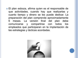 El plan esboza, afirma quien es el responsable de que actividades, cuando hay que realizarlas y cuanto tiempo y dinero se les puede dedicar. La preparación del plan comprende aproximadamente 6 meses. La versión final del plan debe comunicarse y compartirse con todos los empleados que participaran en la implantación de las estrategias y tácticas acordadas.