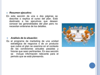 Resumen ejecutivo:En esta sección de una o dos páginas se describe o explica el curso del plan. Está destinado a los ejecutivos que desean conocer las generalidades del plan pero no necesitan enterarse de los detalles.Análisis de la situación:Es el programa de marketing de una unidad estratégica de negocios o de un producto que cubre el plan se examina en el contexto de las condiciones actuales pasadas y futuras que sean pertinentes. En esa sección se  incluye información relevante para el periodo que se está planeando.