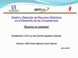 Diseño y Selección de Recursos Didácticos
en el Desarrollo de las Competencias
“Binomio al cuadrado”
Facilitadora: LCO Luz del Carmen Aguilera Calzada
Alumno: LMA Víctor Manuel Limón García
Julio de 2013
 