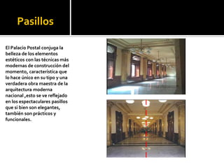 PasillosEl Palacio Postal conjuga la belleza de los elementos estéticos con las técnicas más modernas de construcción del momento, característica que lo hace único en su tipo y una verdadera obra maestra de la arquitectura moderna nacional ,esto se ve reflejado en los espectaculares pasillos que si bien son elegantes, también son prácticos y funcionales.