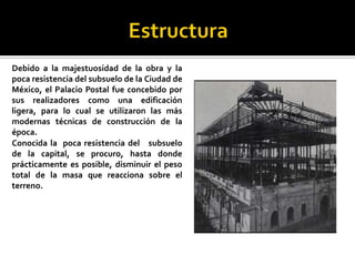 EstructuraDebido a la majestuosidad de la obra y la poca resistencia del subsuelo de la Ciudad de México, el Palacio Postal fue concebido por sus realizadores como una edificación ligera, para lo cual se utilizaron las más modernas técnicas de construcción de la época.Conocida la  poca resistencia del   subsuelo de la capital, se procuro, hasta donde prácticamente es posible, disminuir el peso total de la masa que reacciona sobre el terreno.