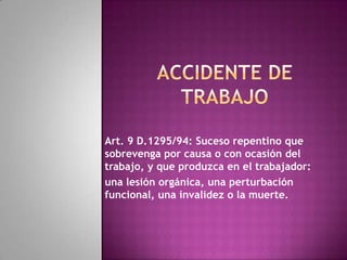 Accidente de trabajo Art. 9 D.1295/94: Suceso repentino que sobrevenga por causa o con ocasión del trabajo, y que produzca en el trabajador:  una lesión orgánica, una perturbación funcional, una invalidez o la muerte. 