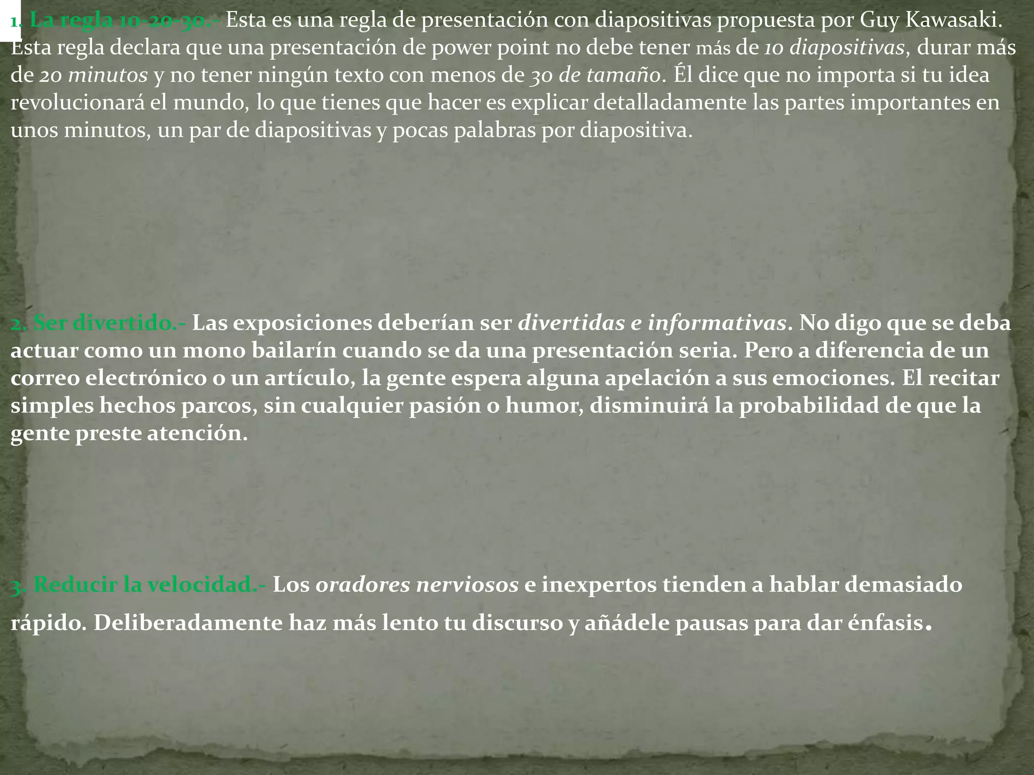 1. La regla 10-20-30.- Esta es una regla de presentación con diapositivas propuesta por Guy Kawasaki. Esta regla declara que una presentación de power point no debe tener más de 10 diapositivas, durar más de 20 minutos y no tener ningún texto con menos de 30 de tamaño. Él dice que no importa si tu idea revolucionará el mundo, lo que tienes que hacer es explicar detalladamente las partes importantes en unos minutos, un par de diapositivas y pocas palabras por diapositiva.2. Ser divertido.- Las exposiciones deberían ser divertidas e informativas. No digo que se deba actuar como un mono bailarín cuando se da una presentación seria. Pero a diferencia de un correo electrónico o un artículo, la gente espera alguna apelación a sus emociones. El recitar simples hechos parcos, sin cualquier pasión o humor, disminuirá la probabilidad de que la gente preste atención.3. Reducir la velocidad.-Los oradores nerviosos e inexpertos tienden a hablar demasiado rápido. Deliberadamente haz más lento tu discurso y añádele pausas para dar énfasis.