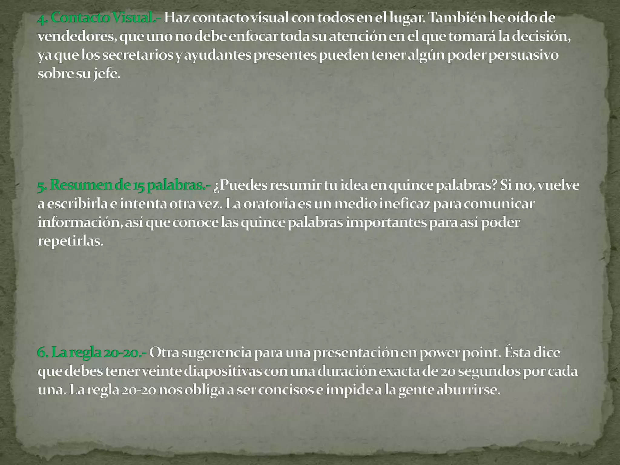 4. Contacto Visual.-Haz contacto visual con todos en el lugar. También he oído de vendedores, que uno no debe enfocar toda su atención en el que tomará la decisión, ya que los secretarios y ayudantes presentes pueden tener algún poder persuasivo sobre su jefe.5. Resumen de 15 palabras.-¿Puedes resumir tu idea en quince palabras? Si no, vuelve a escribirla e intenta otra vez. La oratoria es un medio ineficaz para comunicar información, así que conoce las quince palabras importantes para así poder repetirlas.6. La regla 20-20.-Otra sugerencia para una presentación en power point. Ésta dice que debes tener veinte diapositivas con una duración exacta de 20 segundos por cada una. La regla 20-20 nos obliga a ser concisos e impide a la gente aburrirse.