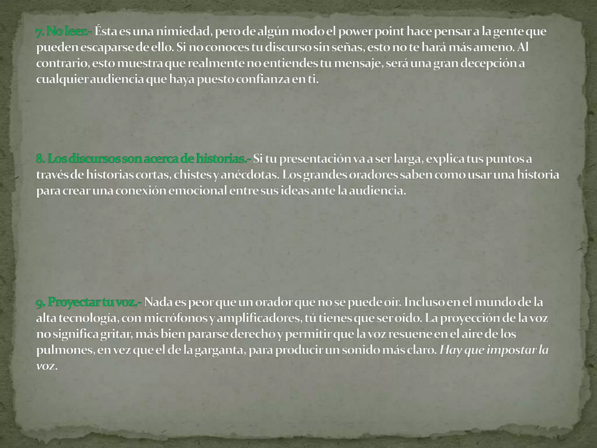 7. No leer.- Ésta es una nimiedad, pero de algún modo el power point hace pensar a la gente que pueden escaparse de ello. Si no conoces tu discurso sin señas, esto no te hará más ameno. Al contrario, esto muestra que realmente no entiendes tu mensaje, será una gran decepción a cualquier audiencia que haya puesto confianza en ti.8. Los discursos son acerca de historias.-Si tu presentación va a ser larga, explica tus puntos a través de historias cortas, chistes y anécdotas. Los grandes oradores saben como usar una historia para crear una conexión emocional entre sus ideas ante la audiencia.9. Proyectar tu voz.-Nada es peor que un orador que no se puede oír. Incluso en el mundo de la alta tecnología, con micrófonos y amplificadores, tú tienes que ser oído. La proyección de la voz no significa gritar, más bien pararse derecho y permitir que la voz resuene en el aire de los pulmones, en vez que el de la garganta, para producir un sonido más claro. Hay que impostar la voz.