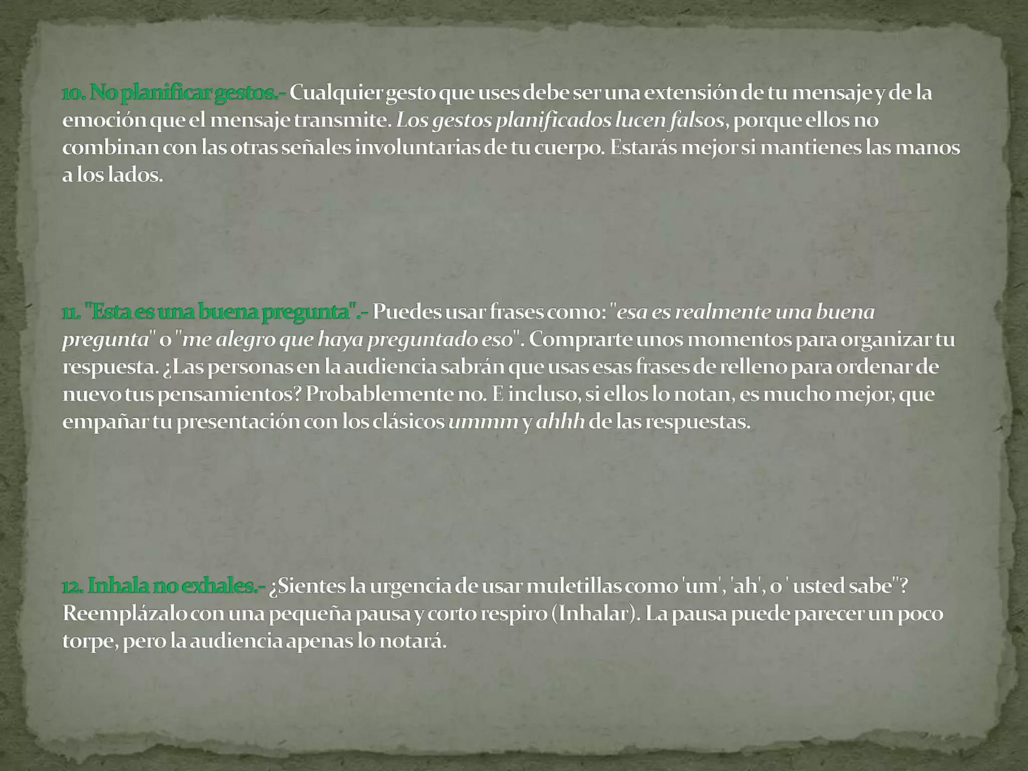 10. No planificar gestos.-Cualquier gesto que uses debe ser una extensión de tu mensaje y de la emoción que el mensaje transmite. Los gestos planificados lucen falsos, porque ellos no combinan con las otras señales involuntarias de tu cuerpo. Estarás mejor si mantienes las manos a los lados.11. "Esta es una buena pregunta".-Puedes usar frases como: "esa es realmente una buena pregunta" o "me alegro que haya preguntado eso". Comprarte unos momentos para organizar tu respuesta. ¿Las personas en la audiencia sabrán que usas esas frases de relleno para ordenar de nuevo tus pensamientos? Probablemente no. E incluso, si ellos lo notan, es mucho mejor, que empañar tu presentación con los clásicos ummm y ahhh de las respuestas.12. Inhala no exhales.-¿Sientes la urgencia de usar muletillas como 'um', 'ah', o ' usted sabe"? Reemplázalo con una pequeña pausa y corto respiro (Inhalar). La pausa puede parecer un poco torpe, pero la audiencia apenas lo notará.
