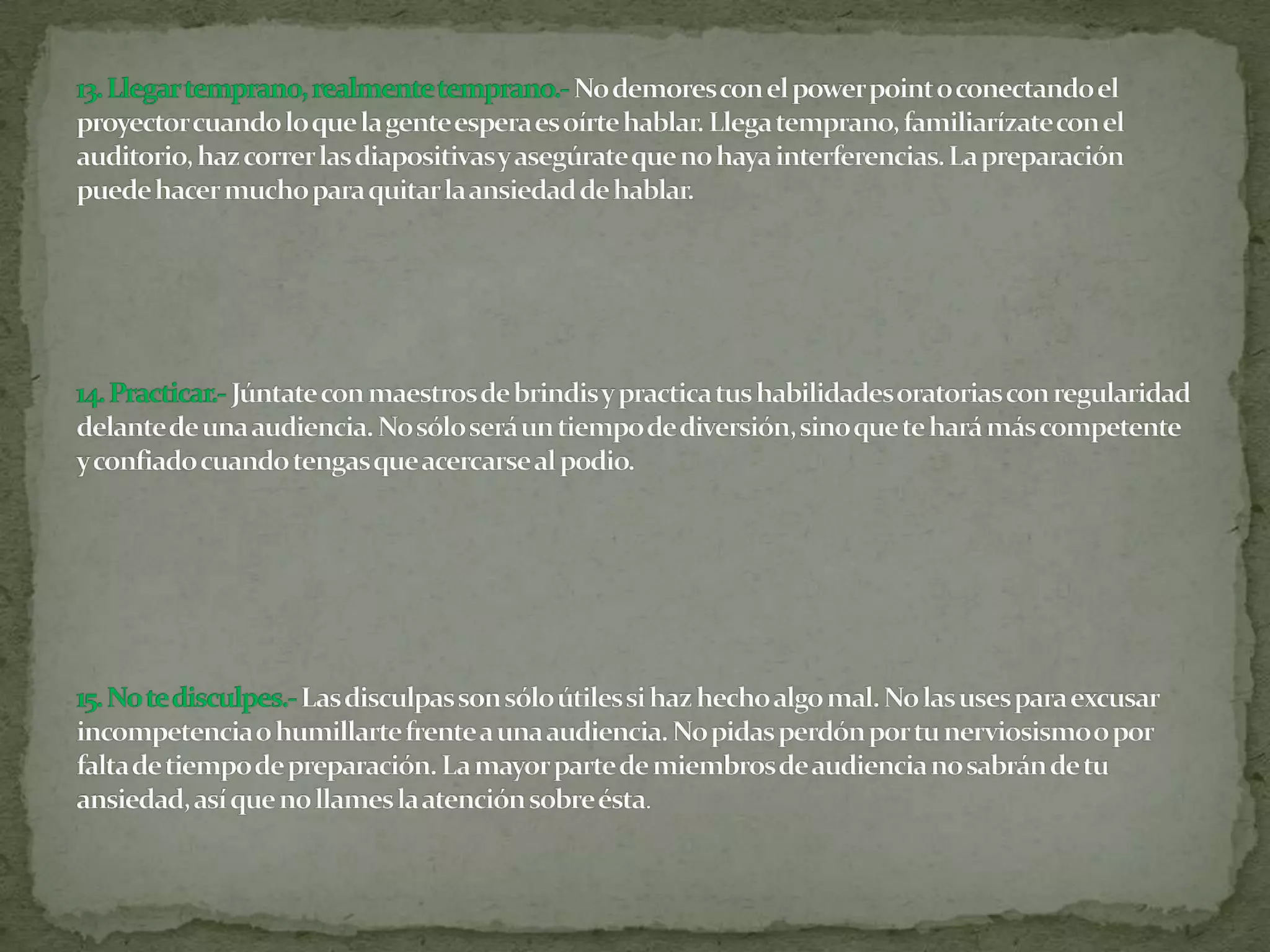 13. Llegar temprano, realmente temprano.-No demores con el power point o conectando el proyector cuando lo que la gente espera es oírte hablar. Llega temprano, familiarízate con el auditorio, haz correr las diapositivas y asegúrate que no haya interferencias. La preparación puede hacer mucho para quitar la ansiedad de hablar.14. Practicar.-Júntate con maestros de brindis y practica tus habilidades oratorias con regularidad delante de una audiencia. No sólo será un tiempo de diversión, sino que te hará más competente y confiado cuando tengas que acercarse al podio.15. No te disculpes.-Las disculpas son sólo útiles si haz hecho algo mal. No las uses para excusar incompetencia o humillarte frente a una audiencia. No pidas perdón por tu nerviosismo o por falta de tiempo de preparación. La mayor parte de miembros de audiencia no sabrán de tu ansiedad, así que no llames la atención sobre ésta.