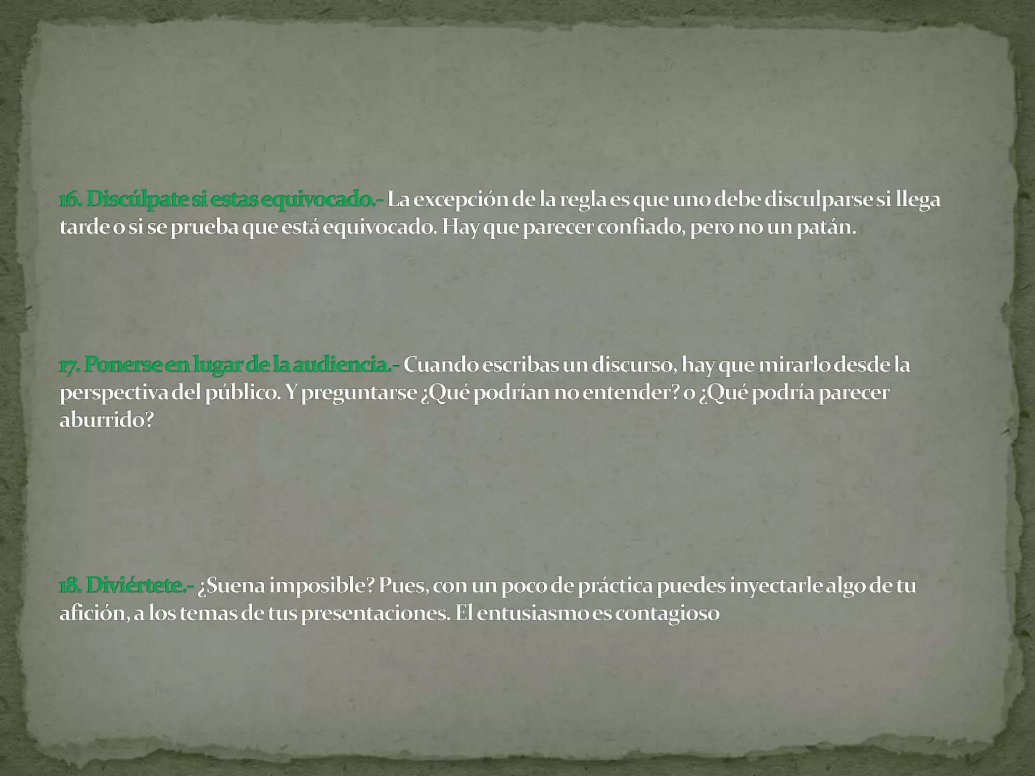 16. Discúlpate si estas equivocado.- La excepción de la regla es que uno debe disculparse si llega tarde o si se prueba que está equivocado. Hay que parecer confiado, pero no un patán.17. Ponerse en lugar de la audiencia.-Cuando escribas un discurso, hay que mirarlo desde la perspectiva del público. Y preguntarse ¿Qué podrían no entender? o ¿Qué podría parecer aburrido?18. Diviértete.-¿Suena imposible? Pues, con un poco de práctica puedes inyectarle algo de tu afición, a los temas de tus presentaciones. El entusiasmo es contagioso