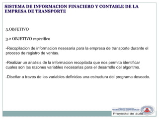 SISTEMA DE INFORMACION FINACIERO Y CONTABLE DE LA
EMPRESA DE TRANSPORTE
3.OBJETIVO
3.2 OBJETIVO especifico
-Recopilacion de informacion nesesaria para la empresa de transporte durante el
proceso de registro de ventas.
-Realizar un analisis de la informacion recopilada que nos permita identificar
cuales son las razones variables necesarias para el desarrollo del algoritmo.
-Diseñar a traves de las variables definidas una estructura del programa deseado.
 