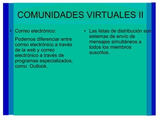 COMUNIDADES VIRTUALES II
● Correo electrónico:
Podemos diferenciar entre
correo electrónico a través
de la web y correo
electrónico a través de
programas especializados,
como Outlook.
● Las listas de distribución son
sistemas de envío de
mensajes simultáneos a
todos los miembros
suscritos.
 