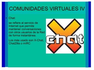 COMUNIDADES VIRTUALES IV
● Chat:
se refiere al servicio de
Internet que permite
mantener conversaciones
con otros usuarios de la Red
de forma instantánea.
Los más usado son X-Chat,
ChatZilla o mIRC
 