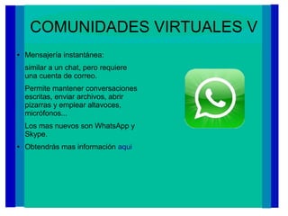 COMUNIDADES VIRTUALES V
● Mensajería instantánea:
similar a un chat, pero requiere
una cuenta de correo.
Permite mantener conversaciones
escritas, enviar archivos, abrir
pizarras y emplear altavoces,
micrófonos...
Los mas nuevos son WhatsApp y
Skype.
● Obtendrás mas información aqui
 