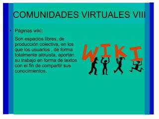 COMUNIDADES VIRTUALES VIII
● Páginas wiki:
Son espacios libres, de
producción colectiva, en los
que los usuarios , de forma
totalmente altruista, aportan
su trabajo en forma de textos
con el fin de compartir sus
conocimientos.
 