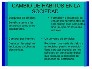CAMBIO DE HÁBITOS EN LA
SOCIEDAD
● Búsqueda de empleo:
Beneficia tanto a las
empresas como a los
trabajadores.
● Formación a distancia: es
una de las herramientas de
aprendizaje mas completas.
Son un ejemplo las aulas
virtuales.
● Un universo de servicios:
Requieren una serie de datos y
un registro, pero si el servicio
tiene carácter especial se nos
solicitara un certificado digital
que asegura la identidad del
poseedor del certificado.
● Comprar por Internet:
Destacan las páginas
dedicadas a subastas
electrónicas.
 