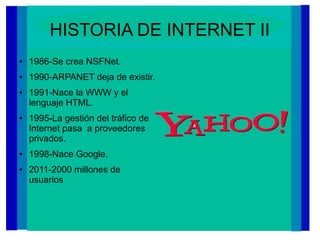 HISTORIA DE INTERNET II
● 1986-Se crea NSFNet.
● 1990-ARPANET deja de existir.
● 1991-Nace la WWW y el
lenguaje HTML.
● 1995-La gestión del tráfico de
Internet pasa a proveedores
privados.
● 1998-Nace Google.
● 2011-2000 millones de
usuarios
 