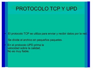 PROTOCOLO TCP Y UPD
● En el protocolo UPD prima la
velocidad sobre la calidad.
No es muy fiable.
● El protocolo TCP se utiliza para enviar y recibir datos por la red.
Se divide el archivo en pequeños paquetes.
 