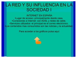 LA RED Y SU INFLUENCIA EN LA
SOCIEDAD I
INTERNET EN ESPAÑA
●Lugar de acceso: principalmente desde casa.
●Conexiones a Internet: con ADSL y redes de cable.
●Servicios utilizados: el principal es el correo electrónico.
●Los contenidos mas consumidos son las noticias y la actualidad.
Para acceder a los gráficos pulsa aquí:
 