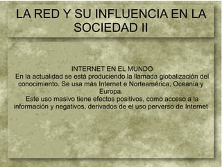 LA RED Y SU INFLUENCIA EN LA
SOCIEDAD II
INTERNET EN EL MUNDO
En la actualidad se está produciendo la llamada globalización del
conocimiento. Se usa más Internet e Norteamérica, Oceanía y
Europa.
Este uso masivo tiene efectos positivos, como acceso a la
información y negativos, derivados de el uso perverso de Internet
 