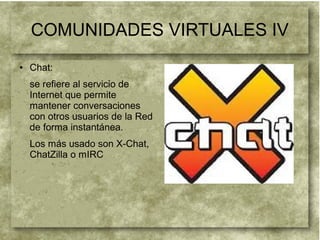 COMUNIDADES VIRTUALES IV
● Chat:
se refiere al servicio de
Internet que permite
mantener conversaciones
con otros usuarios de la Red
de forma instantánea.
Los más usado son X-Chat,
ChatZilla o mIRC
 