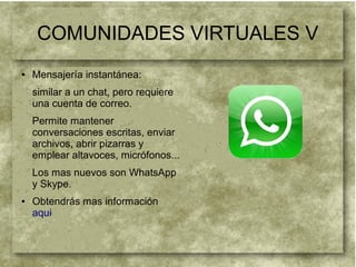 COMUNIDADES VIRTUALES V
● Mensajería instantánea:
similar a un chat, pero requiere
una cuenta de correo.
Permite mantener
conversaciones escritas, enviar
archivos, abrir pizarras y
emplear altavoces, micrófonos...
Los mas nuevos son WhatsApp
y Skype.
● Obtendrás mas información
aqui
 